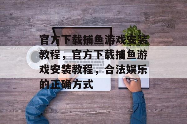 官方下载捕鱼游戏安装教程,官方下载捕鱼游戏安装教程,合法娱乐的正确方式 官方下载捕鱼游戏安装教程,官方下载捕鱼游戏安装教程,合法娱乐的正确方式