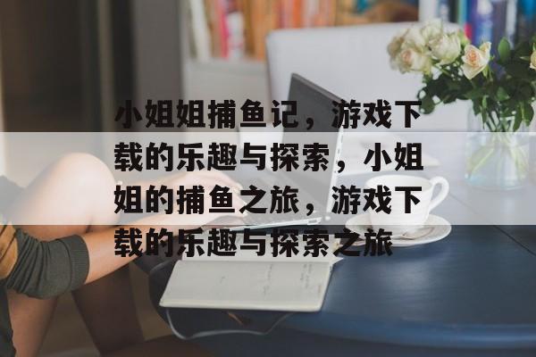 小姐姐捕鱼记,游戏下载的乐趣与探索,小姐姐的捕鱼之旅,游戏下载的乐趣与探索之旅 小姐姐捕鱼记,游戏下载的乐趣与探索,小姐姐的捕鱼之旅,游戏下载的乐趣与探索之旅