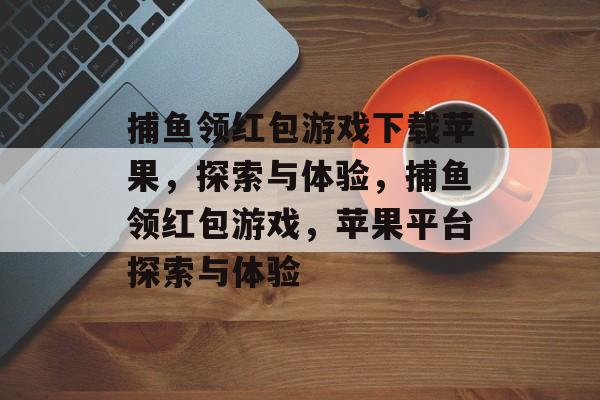 捕鱼领红包游戏下载苹果,探索与体验,捕鱼领红包游戏,苹果平台探索与体验 捕鱼领红包游戏下载苹果,探索与体验,捕鱼领红包游戏,苹果平台探索与体验