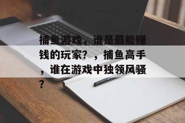 捕鱼游戏,谁是最能赚钱的玩家?,捕鱼高手,谁在游戏中独领风骚? 捕鱼游戏,谁是最能赚钱的玩家?,捕鱼高手,谁在游戏中独领风骚?