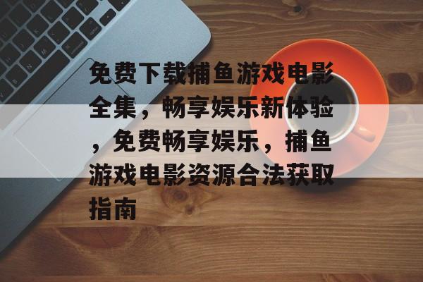 免费下载捕鱼游戏电影全集，畅享娱乐新体验，免费畅享娱乐，捕鱼游戏电影资源合法获取指南