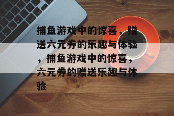 捕鱼游戏中的惊喜，赠送六元券的乐趣与体验，捕鱼游戏中的惊喜，六元券的赠送乐趣与体验