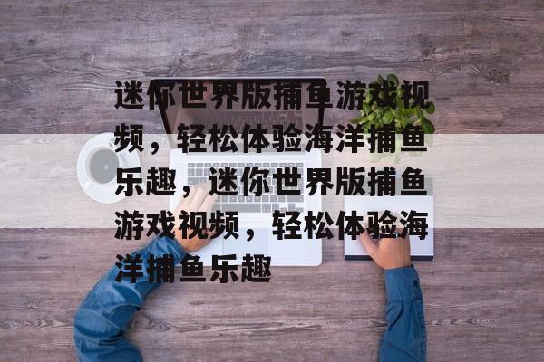迷你世界版捕鱼游戏视频,轻松体验海洋捕鱼乐趣,迷你世界版捕鱼游戏视频,轻松体验海洋捕鱼乐趣 迷你世界版捕鱼游戏视频,轻松体验海洋捕鱼乐趣,迷你世界版捕鱼游戏视频,轻松体验海洋捕鱼乐趣