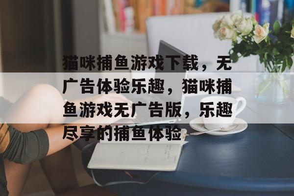 猫咪捕鱼游戏下载,无广告体验乐趣,猫咪捕鱼游戏无广告版,乐趣尽享的捕鱼体验 猫咪捕鱼游戏下载,无广告体验乐趣,猫咪捕鱼游戏无广告版,乐趣尽享的捕鱼体验