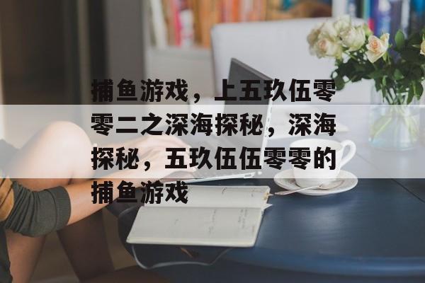 捕鱼游戏,上五玖伍零零二之深海探秘,深海探秘,五玖伍伍零零的捕鱼游戏 捕鱼游戏,上五玖伍零零二之深海探秘,深海探秘,五玖伍伍零零的捕鱼游戏