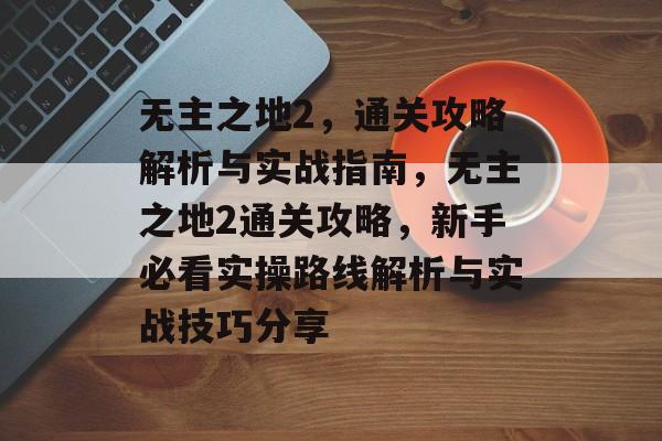 无主之地2，通关攻略解析与实战指南，无主之地2通关攻略，新手必看实操路线解析与实战技巧分享