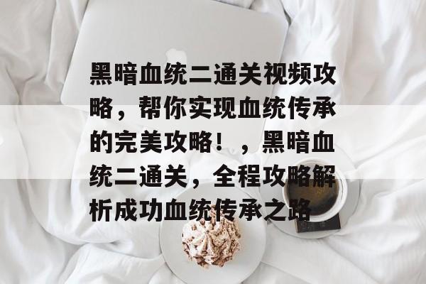 黑暗血统二通关视频攻略,帮你实现血统传承的完美攻略!,黑暗血统二通关,全程攻略解析成功血统传承之路 黑暗血统二通关视频攻略,帮你实现血统传承的完美攻略!,黑暗血统二通关,全程攻略解析成功血统传承之路