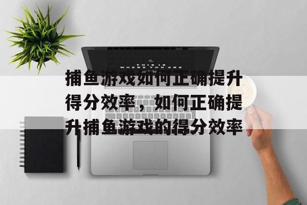 捕鱼游戏如何正确提升得分效率,如何正确提升捕鱼游戏的得分效率 捕鱼游戏如何正确提升得分效率,如何正确提升捕鱼游戏的得分效率