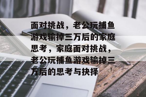 面对挑战,老公玩捕鱼游戏输掉三万后的家庭思考,家庭面对挑战,老公玩捕鱼游戏输掉三万后的思考与抉择 面对挑战,老公玩捕鱼游戏输掉三万后的家庭思考,家庭面对挑战,老公玩捕鱼游戏输掉三万后的思考与抉择