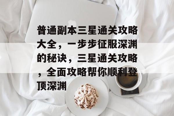 普通副本三星通关攻略大全,一步步征服深渊的秘诀,三星通关攻略,全面攻略帮你顺利登顶深渊 普通副本三星通关攻略大全,一步步征服深渊的秘诀,三星通关攻略,全面攻略帮你顺利登顶深渊