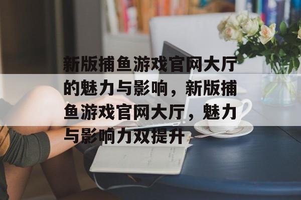 新版捕鱼游戏官网大厅的魅力与影响，新版捕鱼游戏官网大厅，魅力与影响力双提升