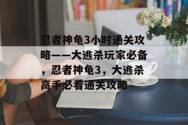 忍者神龟3小时通关攻略——大逃杀玩家必备，忍者神龟3，大逃杀高手必看通关攻略