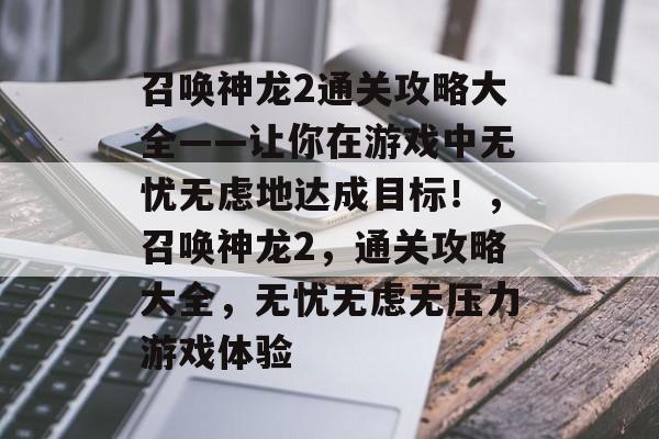 召唤神龙2通关攻略大全——让你在游戏中无忧无虑地达成目标!,召唤神龙2,通关攻略大全,无忧无虑无压力游戏体验 召唤神龙2通关攻略大全——让你在游戏中无忧无虑地达成目标!,召唤神龙2,通关攻略大全,无忧无虑无压力游戏体验