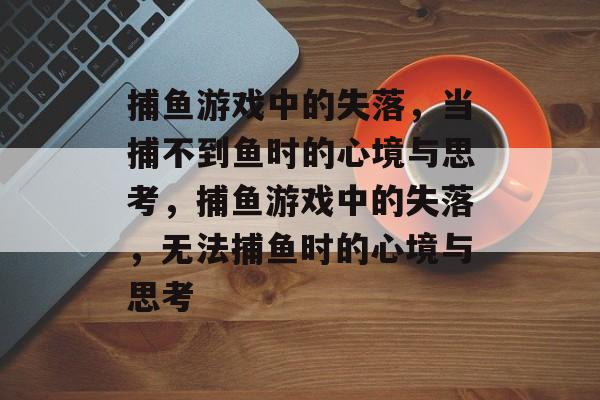 捕鱼游戏中的失落,当捕不到鱼时的心境与思考,捕鱼游戏中的失落,无法捕鱼时的心境与思考 捕鱼游戏中的失落,当捕不到鱼时的心境与思考,捕鱼游戏中的失落,无法捕鱼时的心境与思考