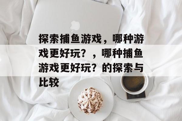探索捕鱼游戏,哪种游戏更好玩?,哪种捕鱼游戏更好玩?的探索与比较 探索捕鱼游戏,哪种游戏更好玩?,哪种捕鱼游戏更好玩?的探索与比较