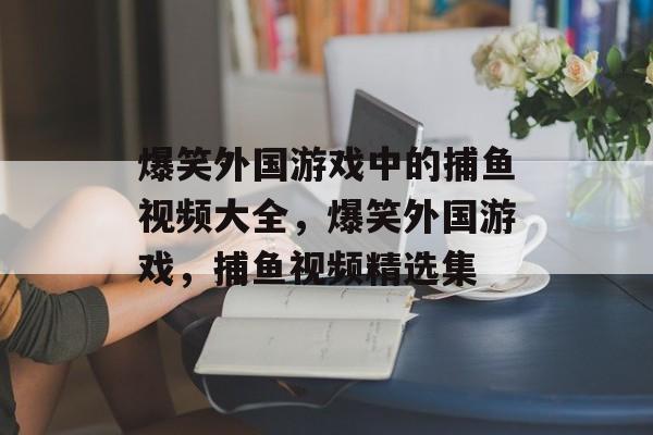 爆笑外国游戏中的捕鱼视频大全,爆笑外国游戏,捕鱼视频精选集 爆笑外国游戏中的捕鱼视频大全,爆笑外国游戏,捕鱼视频精选集
