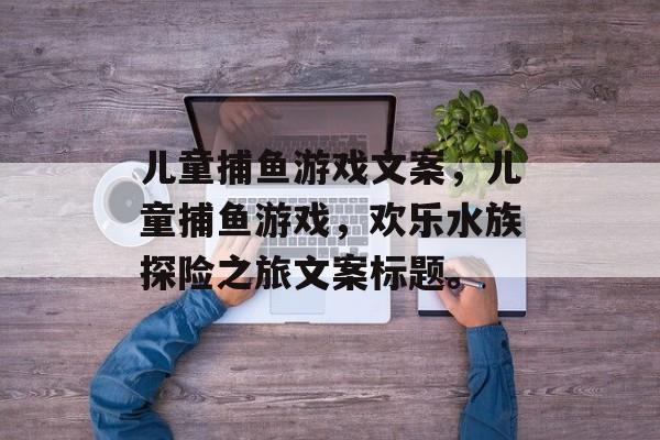 儿童捕鱼游戏文案,儿童捕鱼游戏,欢乐水族探险之旅文案标题。 儿童捕鱼游戏文案,儿童捕鱼游戏,欢乐水族探险之旅文案标题。