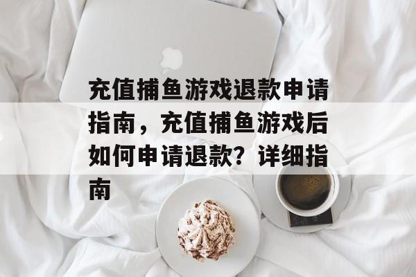 充值捕鱼游戏退款申请指南,充值捕鱼游戏后如何申请退款?详细指南 充值捕鱼游戏退款申请指南,充值捕鱼游戏后如何申请退款?详细指南