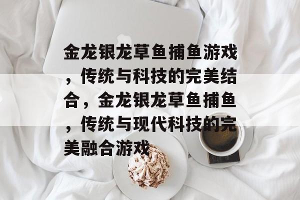 金龙银龙草鱼捕鱼游戏,传统与科技的完美结合,金龙银龙草鱼捕鱼,传统与现代科技的完美融合游戏 金龙银龙草鱼捕鱼游戏,传统与科技的完美结合,金龙银龙草鱼捕鱼,传统与现代科技的完美融合游戏