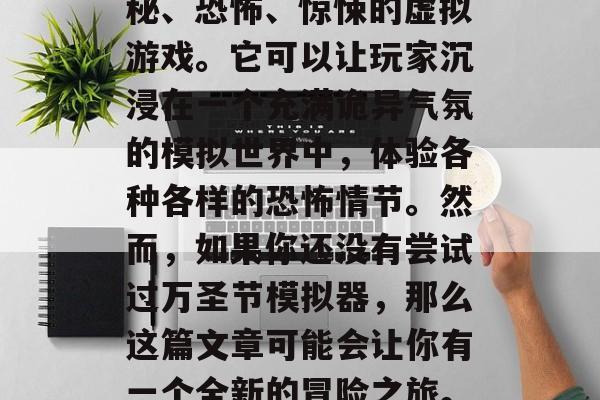 万圣节模拟器是一款能够让人体验到鬼怪的神秘、恐怖、惊悚的虚拟游戏。它可以让玩家沉浸在一个充满诡异气氛的模拟世界中,体验各种各样的恐怖情节。然而,如果你还没有尝试过万圣节模拟器,那么这篇文章可能会让你有一个全新的冒险之旅。,万圣节模拟器,带你步入诡异的恐怖世界! 万圣节模拟器是一款能够让人体验到鬼怪的神秘、恐怖、惊悚的虚拟游戏。它可以让玩家沉浸在一个充满诡异气氛的模拟世界中,体验各种各样的恐怖情节。然而,如果你还没有尝试过万圣节模拟器,那么这篇文章可能会让你有一个全新的冒险之旅。,万圣节模拟器,带你步入诡异的恐怖世界!