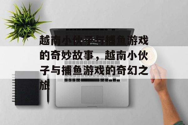 越南小伙子与捕鱼游戏的奇妙故事,越南小伙子与捕鱼游戏的奇幻之旅 越南小伙子与捕鱼游戏的奇妙故事,越南小伙子与捕鱼游戏的奇幻之旅