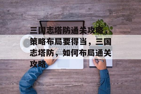 三国志塔防通关攻略，策略布局要得当，三国志塔防，如何布局通关攻略