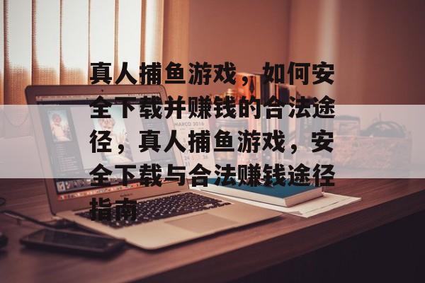 真人捕鱼游戏，如何安全下载并赚钱的合法途径，真人捕鱼游戏，安全下载与合法赚钱途径指南