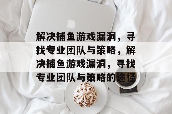 解决捕鱼游戏漏洞,寻找专业团队与策略,解决捕鱼游戏漏洞,寻找专业团队与策略的途径 解决捕鱼游戏漏洞,寻找专业团队与策略,解决捕鱼游戏漏洞,寻找专业团队与策略的途径