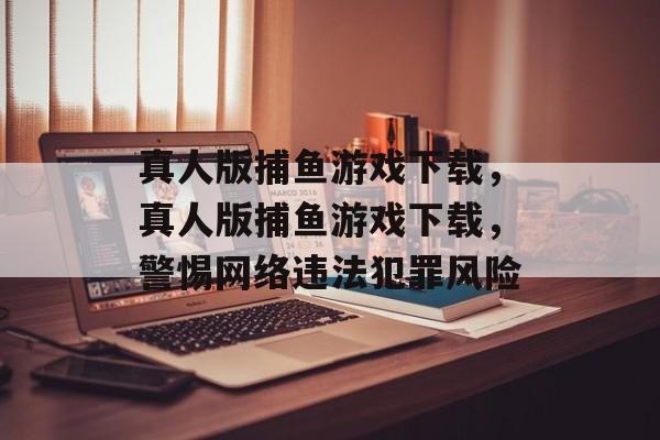 真人版捕鱼游戏下载,真人版捕鱼游戏下载,警惕网络违法犯罪风险 真人版捕鱼游戏下载,真人版捕鱼游戏下载,警惕网络违法犯罪风险