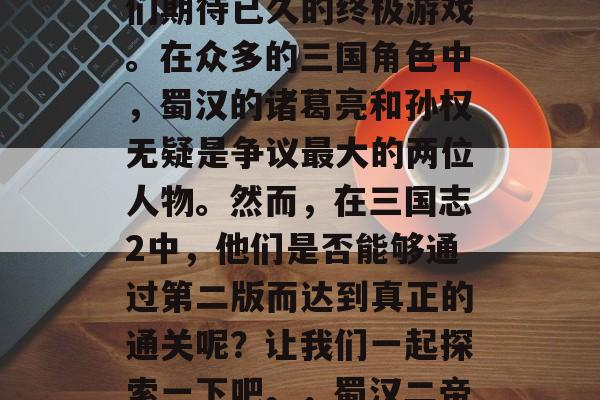 三国志2,这是三国演义的第二版,也是玩家们期待已久的终极游戏。在众多的三国角色中,蜀汉的诸葛亮和孙权无疑是争议最大的两位人物。然而,在三国志2中,他们是否能够通过第二版而达到真正的通关呢?让我们一起探索一下吧。,蜀汉二帝,诸葛亮与孙权的终极较量 三国志2,这是三国演义的第二版,也是玩家们期待已久的终极游戏。在众多的三国角色中,蜀汉的诸葛亮和孙权无疑是争议最大的两位人物。然而,在三国志2中,他们是否能够通过第二版而达到真正的通关呢?让我们一起探索一下吧。,蜀汉二帝,诸葛亮与孙权的终极较量
