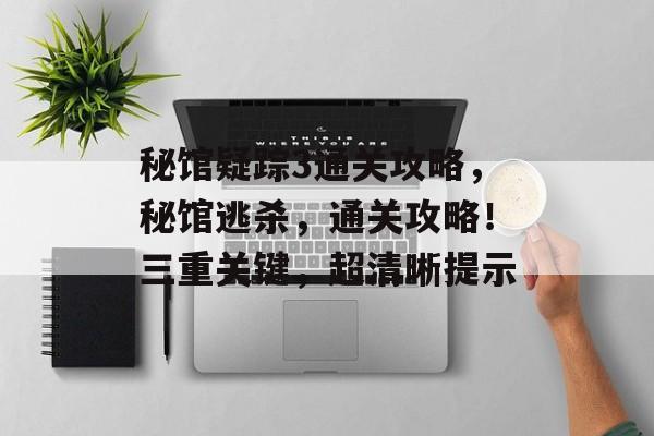 秘馆疑踪3通关攻略，秘馆逃杀，通关攻略！三重关键，超清晰提示