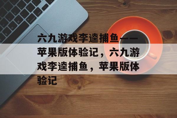 六九游戏李逵捕鱼——苹果版体验记,六九游戏李逵捕鱼,苹果版体验记 六九游戏李逵捕鱼——苹果版体验记,六九游戏李逵捕鱼,苹果版体验记