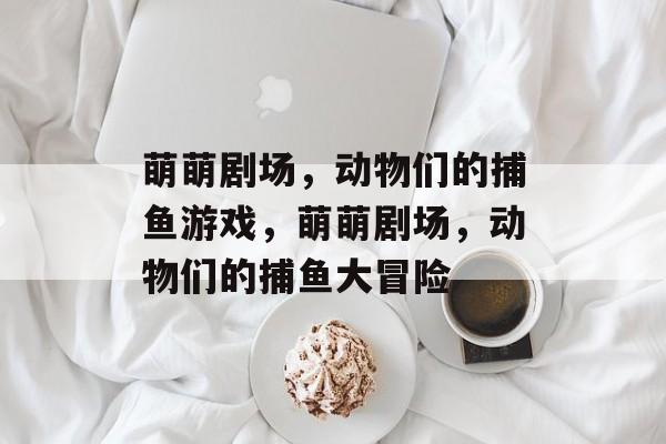 萌萌剧场,动物们的捕鱼游戏,萌萌剧场,动物们的捕鱼大冒险 萌萌剧场,动物们的捕鱼游戏,萌萌剧场,动物们的捕鱼大冒险