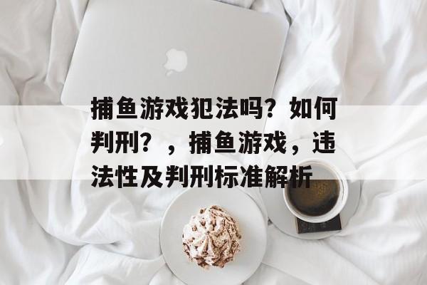 捕鱼游戏犯法吗?如何判刑?,捕鱼游戏,违法性及判刑标准解析 捕鱼游戏犯法吗?如何判刑?,捕鱼游戏,违法性及判刑标准解析