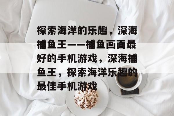 探索海洋的乐趣,深海捕鱼王——捕鱼画面最好的手机游戏,深海捕鱼王,探索海洋乐趣的最佳手机游戏 探索海洋的乐趣,深海捕鱼王——捕鱼画面最好的手机游戏,深海捕鱼王,探索海洋乐趣的最佳手机游戏