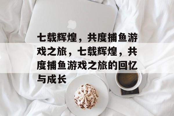 七载辉煌，共度捕鱼游戏之旅，七载辉煌，共度捕鱼游戏之旅的回忆与成长
