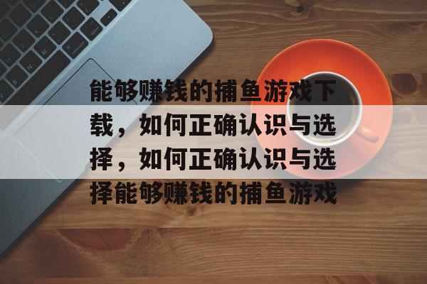 能够赚钱的捕鱼游戏下载,如何正确认识与选择,如何正确认识与选择能够赚钱的捕鱼游戏 能够赚钱的捕鱼游戏下载,如何正确认识与选择,如何正确认识与选择能够赚钱的捕鱼游戏