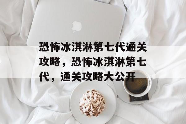 恐怖冰淇淋第七代通关攻略，恐怖冰淇淋第七代，通关攻略大公开