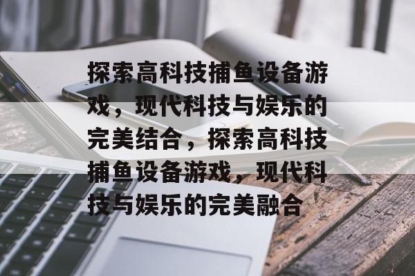 探索高科技捕鱼设备游戏,现代科技与娱乐的完美结合,探索高科技捕鱼设备游戏,现代科技与娱乐的完美融合 探索高科技捕鱼设备游戏,现代科技与娱乐的完美结合,探索高科技捕鱼设备游戏,现代科技与娱乐的完美融合
