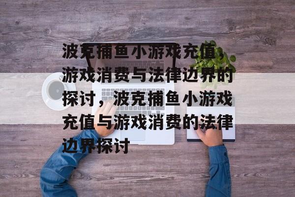 波克捕鱼小游戏充值,游戏消费与法律边界的探讨,波克捕鱼小游戏充值与游戏消费的法律边界探讨 波克捕鱼小游戏充值,游戏消费与法律边界的探讨,波克捕鱼小游戏充值与游戏消费的法律边界探讨