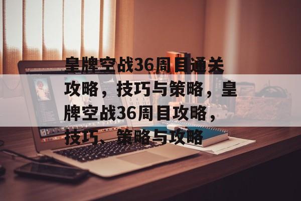 皇牌空战36周目通关攻略，技巧与策略，皇牌空战36周目攻略，技巧、策略与攻略