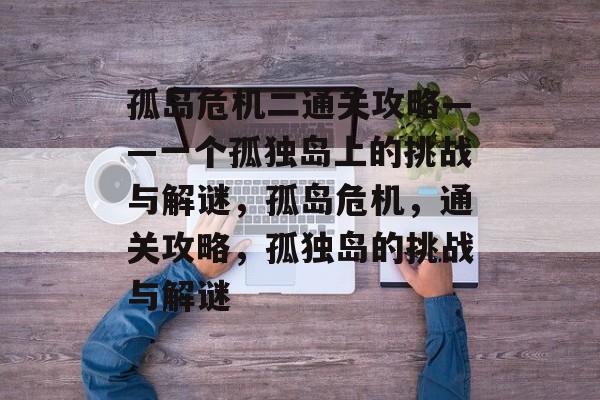 孤岛危机二通关攻略——一个孤独岛上的挑战与解谜,孤岛危机,通关攻略,孤独岛的挑战与解谜 孤岛危机二通关攻略——一个孤独岛上的挑战与解谜,孤岛危机,通关攻略,孤独岛的挑战与解谜