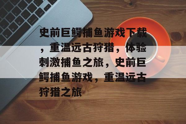 史前巨鳄捕鱼游戏下载,重温远古狩猎,体验刺激捕鱼之旅,史前巨鳄捕鱼游戏,重温远古狩猎之旅 史前巨鳄捕鱼游戏下载,重温远古狩猎,体验刺激捕鱼之旅,史前巨鳄捕鱼游戏,重温远古狩猎之旅