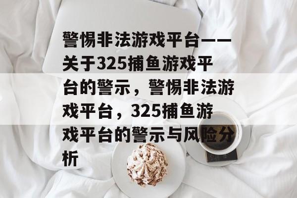 警惕非法游戏平台——关于325捕鱼游戏平台的警示,警惕非法游戏平台,325捕鱼游戏平台的警示与风险分析 警惕非法游戏平台——关于325捕鱼游戏平台的警示,警惕非法游戏平台,325捕鱼游戏平台的警示与风险分析