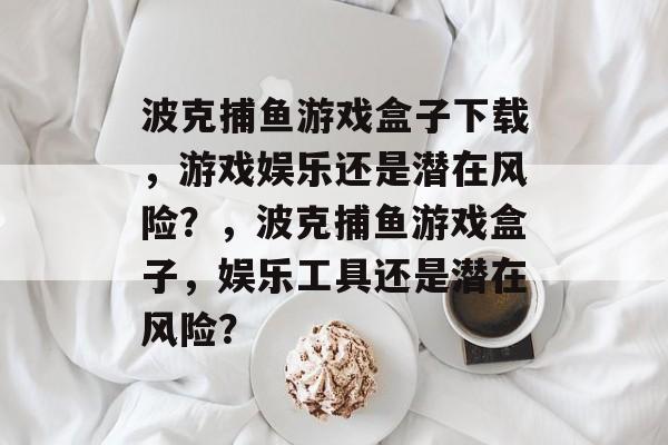 波克捕鱼游戏盒子下载,游戏娱乐还是潜在风险?,波克捕鱼游戏盒子,娱乐工具还是潜在风险? 波克捕鱼游戏盒子下载,游戏娱乐还是潜在风险?,波克捕鱼游戏盒子,娱乐工具还是潜在风险?