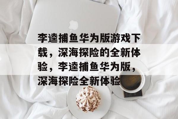 李逵捕鱼华为版游戏下载,深海探险的全新体验,李逵捕鱼华为版,深海探险全新体验 李逵捕鱼华为版游戏下载,深海探险的全新体验,李逵捕鱼华为版,深海探险全新体验