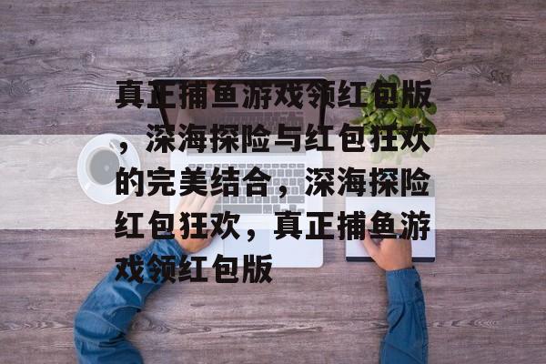 真正捕鱼游戏领红包版，深海探险与红包狂欢的完美结合，深海探险红包狂欢，真正捕鱼游戏领红包版