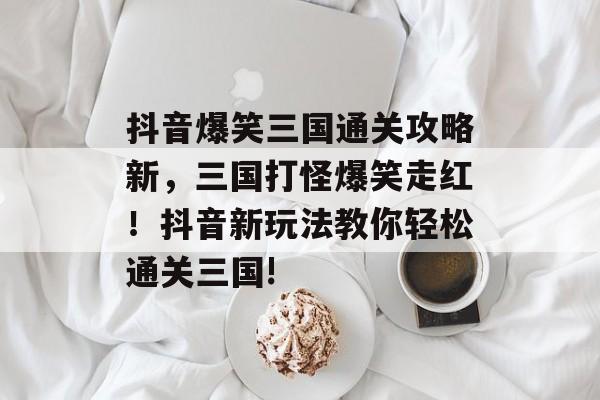 抖音爆笑三国通关攻略新,三国打怪爆笑走红!抖音新玩法教你轻松通关三国! 抖音爆笑三国通关攻略新,三国打怪爆笑走红!抖音新玩法教你轻松通关三国!