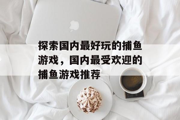 探索国内最好玩的捕鱼游戏,国内最受欢迎的捕鱼游戏推荐 探索国内最好玩的捕鱼游戏,国内最受欢迎的捕鱼游戏推荐