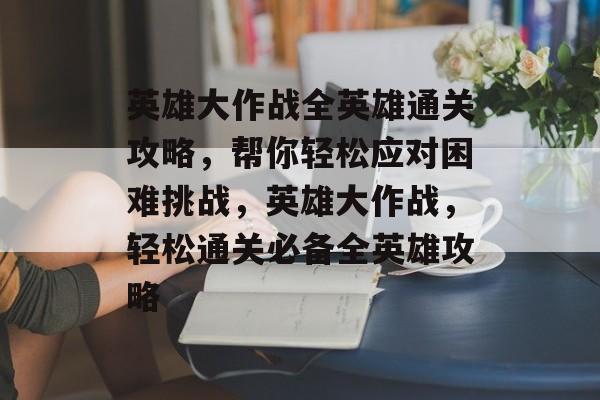 英雄大作战全英雄通关攻略,帮你轻松应对困难挑战,英雄大作战,轻松通关必备全英雄攻略 英雄大作战全英雄通关攻略,帮你轻松应对困难挑战,英雄大作战,轻松通关必备全英雄攻略